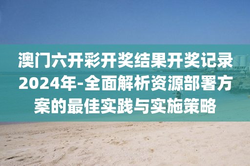 澳门六开彩开奖结果开奖记录2024年-全面解析资源部署方案的最佳实践与实施策略