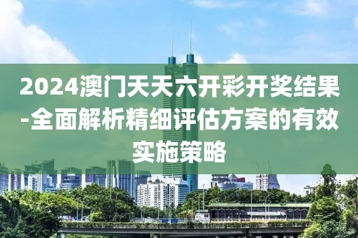 2024澳门天天六开彩开奖结果-全面解析精细评估方案的有效实施策略