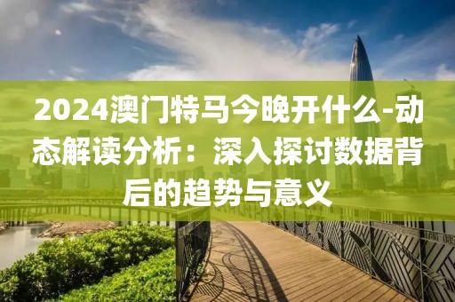 2024澳门特马今晚开什么-动态解读分析：深入探讨数据背后的趋势与意义