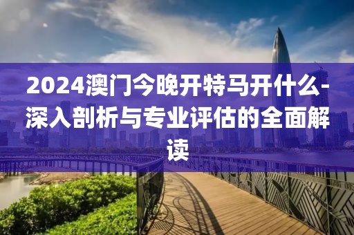 2024澳门今晚开特马开什么-深入剖析与专业评估的全面解读