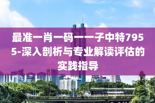 最准一肖一码一一子中特7955-深入剖析与专业解读评估的实践指导