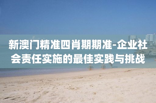 新澳门精准四肖期期准-企业社会责任实施的最佳实践与挑战