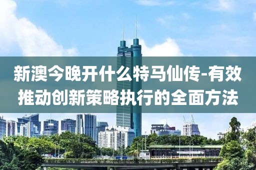 新澳今晚开什么特马仙传-有效推动创新策略执行的全面方法