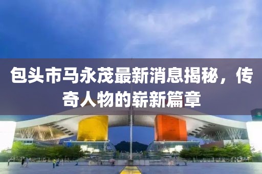 包头市马永茂最新消息揭秘，传奇人物的崭新篇章