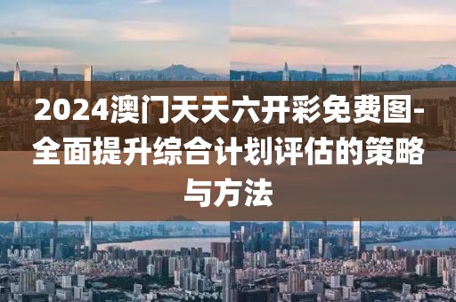 2024澳门天天六开彩免费图-全面提升综合计划评估的策略与方法