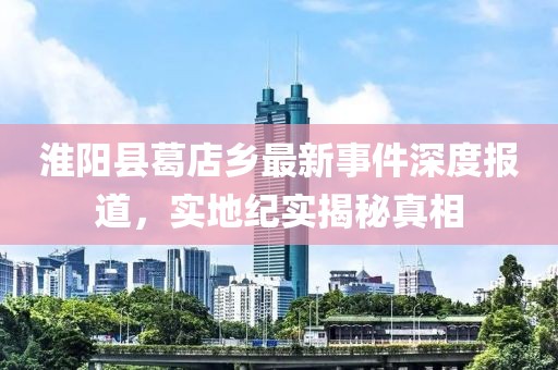 淮阳县葛店乡最新事件深度报道，实地纪实揭秘真相