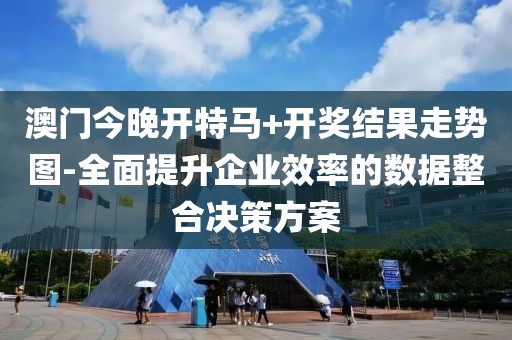 澳门今晚开特马+开奖结果走势图-全面提升企业效率的数据整合决策方案