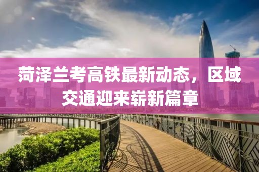 菏泽兰考高铁最新动态，区域交通迎来崭新篇章