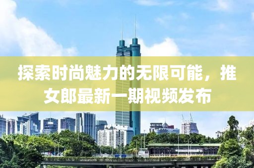 探索时尚魅力的无限可能，推女郎最新一期视频发布