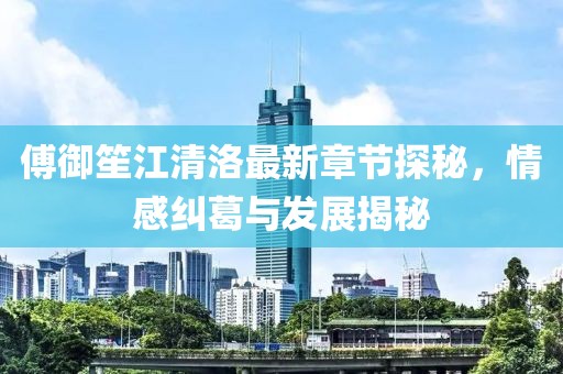 傅御笙江清洛最新章节探秘，情感纠葛与发展揭秘
