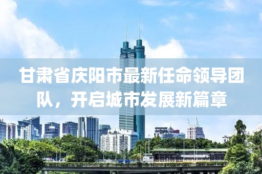 甘肃省庆阳市最新任命领导团队，开启城市发展新篇章