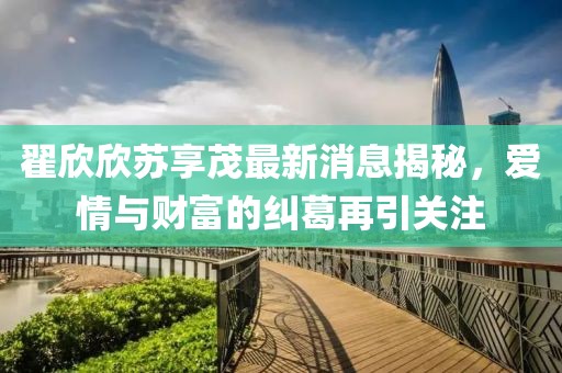翟欣欣苏享茂最新消息揭秘，爱情与财富的纠葛再引关注