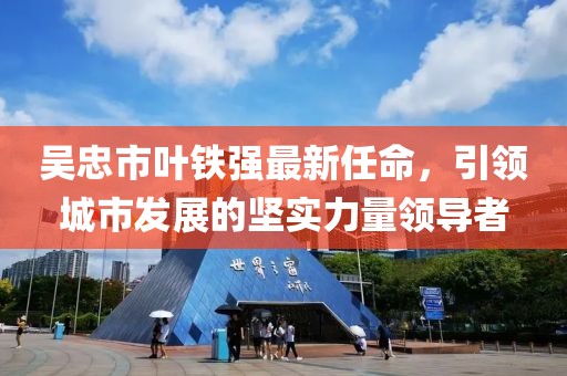 吴忠市叶铁强最新任命，引领城市发展的坚实力量领导者