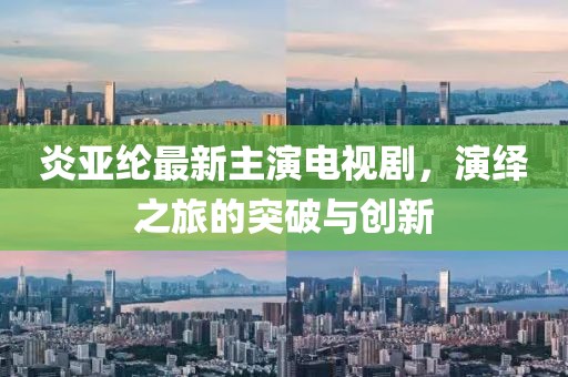 炎亚纶最新主演电视剧，演绎之旅的突破与创新
