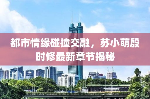 都市情缘碰撞交融，苏小萌殷时修最新章节揭秘