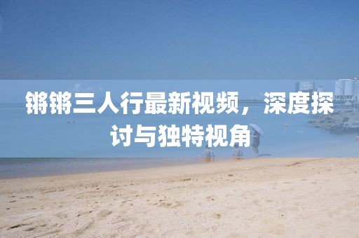 锵锵三人行最新视频，深度探讨与独特视角