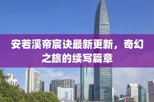 安若溪帝宸诀最新更新，奇幻之旅的续写篇章