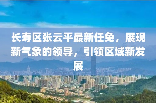 长寿区张云平最新任免，展现新气象的领导，引领区域新发展