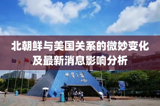 北朝鲜与美国关系的微妙变化及最新消息影响分析