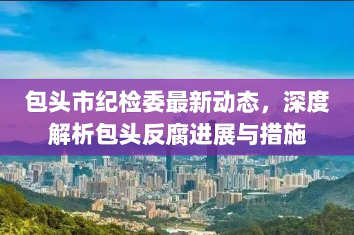 包头市纪检委最新动态，深度解析包头反腐进展与措施