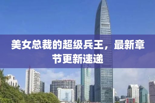 美女总裁的超级兵王，最新章节更新速递