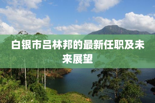 白银市吕林邦的最新任职及未来展望