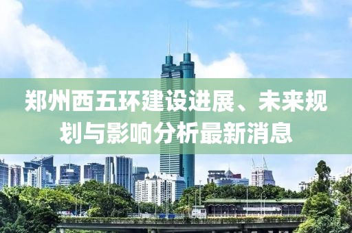 郑州西五环建设进展、未来规划与影响分析最新消息