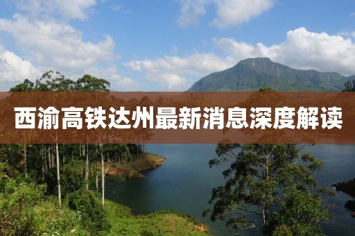 西渝高铁达州最新消息深度解读