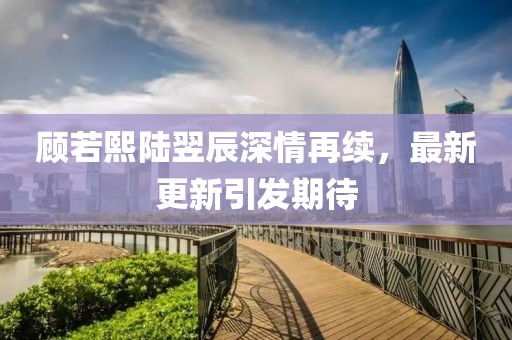 顾若熙陆翌辰深情再续，最新更新引发期待