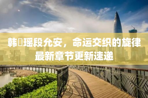 韩琤瑶段允安，命运交织的旋律最新章节更新速递