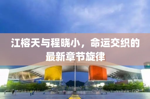 江榕天与程晓小，命运交织的最新章节旋律