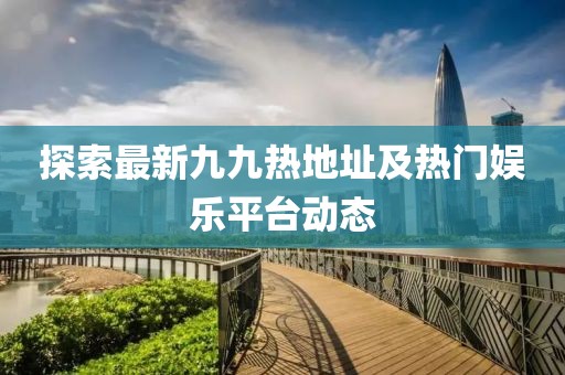 探索最新九九热地址及热门娱乐平台动态