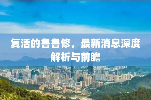 复活的鲁鲁修，最新消息深度解析与前瞻