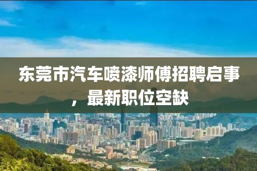 东莞市汽车喷漆师傅招聘启事，最新职位空缺