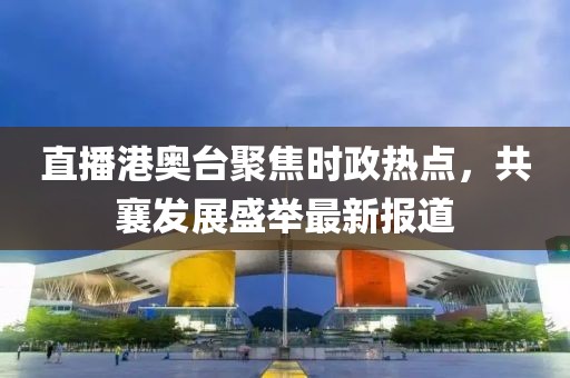 直播港奥台聚焦时政热点，共襄发展盛举最新报道