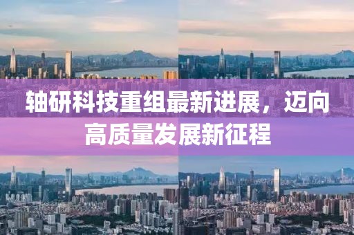 轴研科技重组最新进展，迈向高质量发展新征程