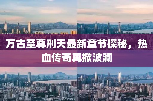 万古至尊刑天最新章节探秘，热血传奇再掀波澜