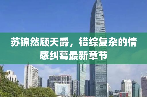 苏锦然顾天爵，错综复杂的情感纠葛最新章节