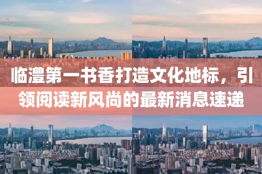 临澧第一书香打造文化地标，引领阅读新风尚的最新消息速递