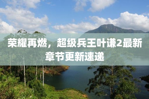 荣耀再燃，超级兵王叶谦2最新章节更新速递