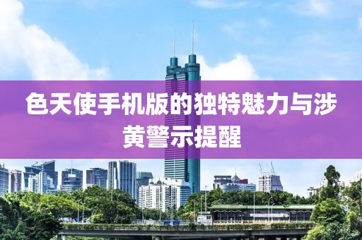 色天使手机版的独特魅力与涉黄警示提醒