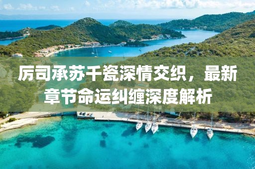 厉司承苏千瓷深情交织，最新章节命运纠缠深度解析