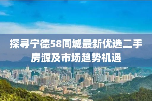 探寻宁德58同城最新优选二手房源及市场趋势机遇
