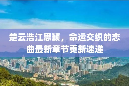 楚云浩江思颖，命运交织的恋曲最新章节更新速递