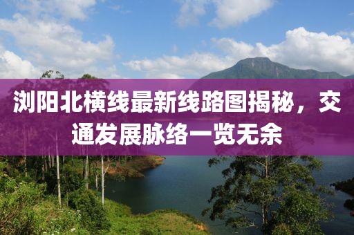 浏阳北横线最新线路图揭秘，交通发展脉络一览无余