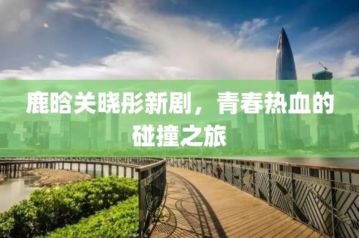 鹿晗关晓彤新剧，青春热血的碰撞之旅