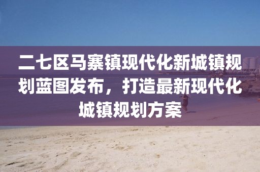 二七区马寨镇现代化新城镇规划蓝图发布，打造最新现代化城镇规划方案