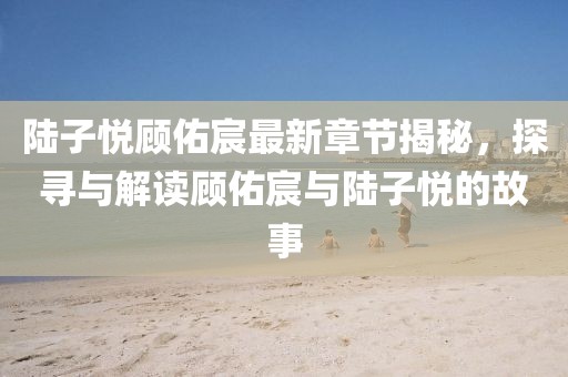 陆子悦顾佑宸最新章节揭秘，探寻与解读顾佑宸与陆子悦的故事