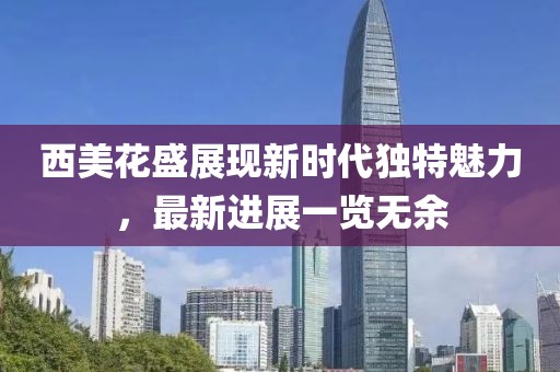 西美花盛展现新时代独特魅力，最新进展一览无余