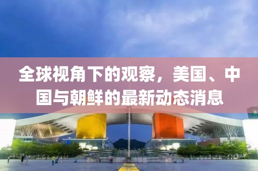 全球视角下的观察，美国、中国与朝鲜的最新动态消息